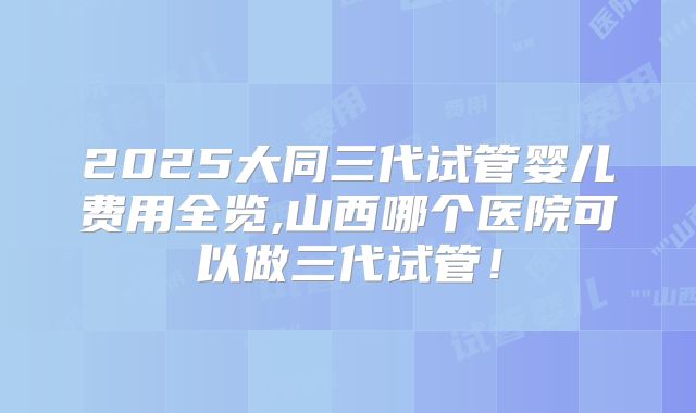 2025大同三代试管婴儿费用全览,山西哪个医院可以做三代试管！