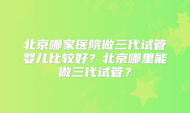 北京哪家医院做三代试管婴儿比较好?北京哪里能做三代试管?