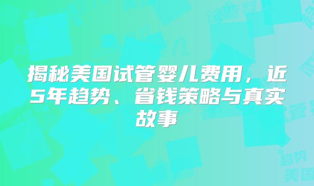 揭秘美国试管婴儿费用，近5年趋势、省钱策略与真实故事