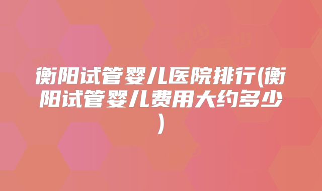 衡阳试管婴儿医院排行(衡阳试管婴儿费用大约多少)