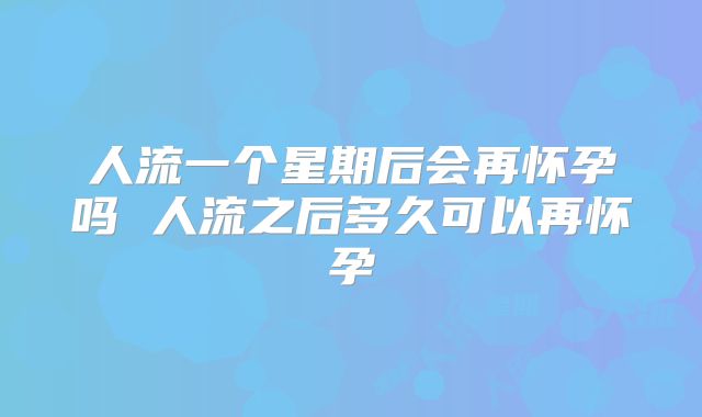 人流一个星期后会再怀孕吗 人流之后多久可以再怀孕