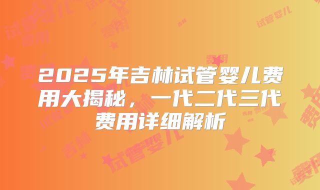2025年吉林试管婴儿费用大揭秘，一代二代三代费用详细解析