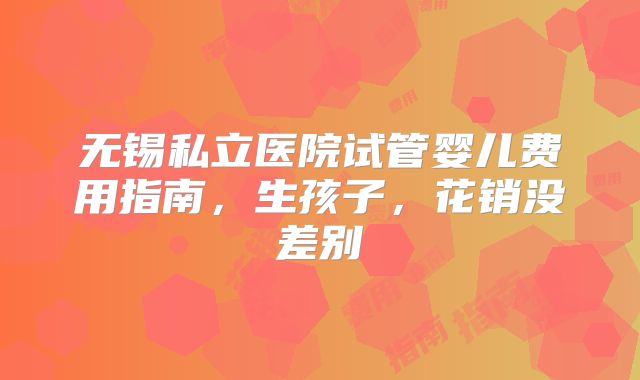 无锡私立医院试管婴儿费用指南，生孩子，花销没差别