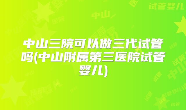 中山三院可以做三代试管吗(中山附属第三医院试管婴儿)