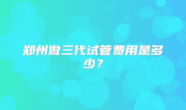 郑州做三代试管费用是多少?
