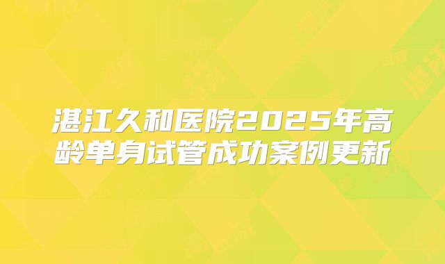 湛江久和医院2025年高龄单身试管成功案例更新