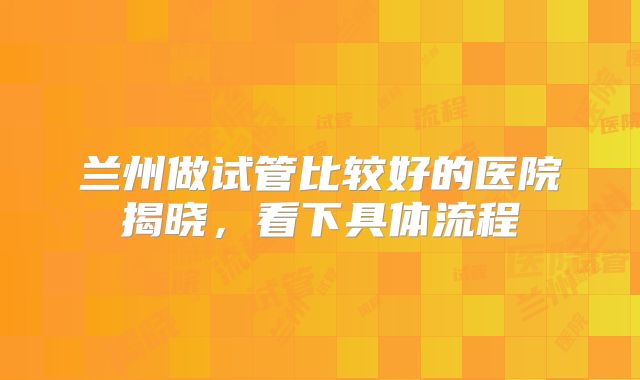 兰州做试管比较好的医院揭晓，看下具体流程
