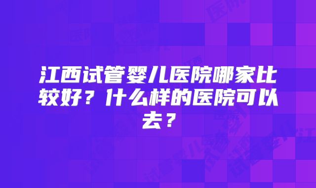 江西试管婴儿医院哪家比较好？什么样的医院可以去？