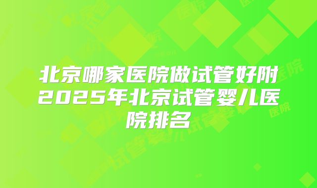 北京哪家医院做试管好附2025年北京试管婴儿医院排名