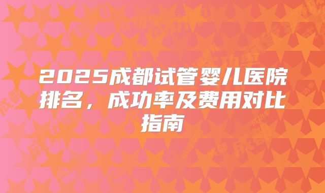2025成都试管婴儿医院排名，成功率及费用对比指南