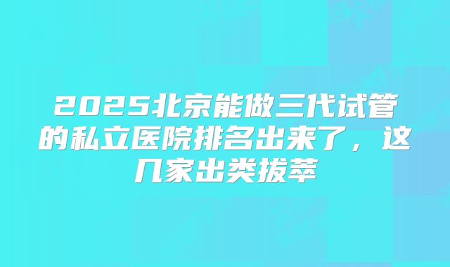 2025北京能做三代试管的私立医院排名出来了,这几家出类拔萃