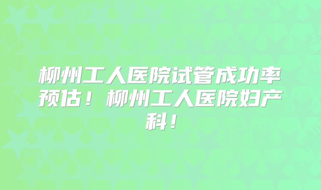 柳州工人医院试管成功率预估！柳州工人医院妇产科！