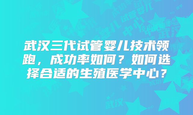 武汉三代试管婴儿技术领跑，成功率如何？如何选择合适的生殖医学中心？