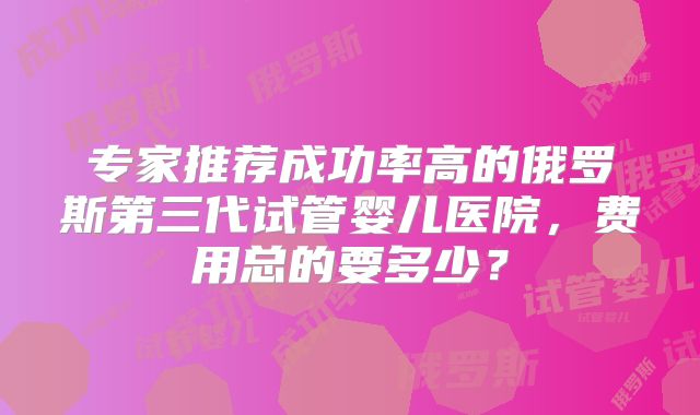 专家推荐成功率高的俄罗斯第三代试管婴儿医院,费用总的要多少?