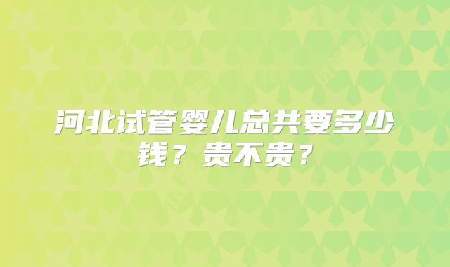 河北试管婴儿总共要多少钱？贵不贵？