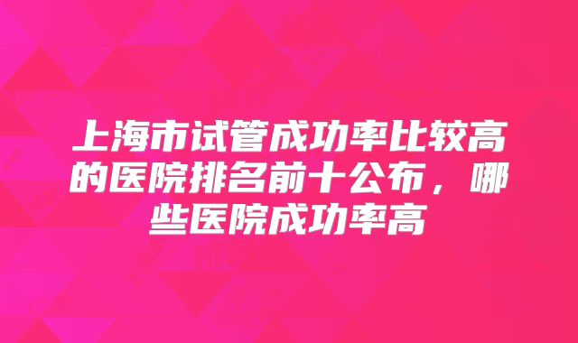 上海市试管成功率比较高的医院排名前十公布，哪些医院成功率高