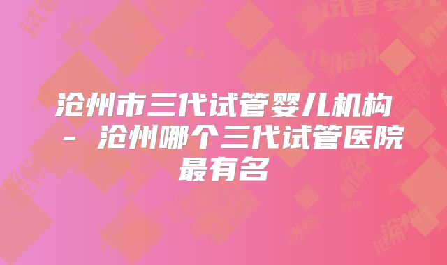 沧州市三代试管婴儿机构 - 沧州哪个三代试管医院最有名