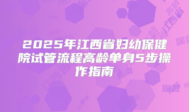 2025年江西省妇幼保健院试管流程高龄单身5步操作指南