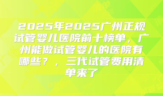 2025年2025广州正规试管婴儿医院前十榜单,广州能做试管婴儿的医院有哪些?,三代试管费用清单来了
