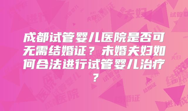 成都试管婴儿医院是否可无需结婚证？未婚夫妇如何合法进行试管婴儿治疗？
