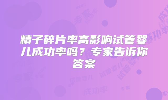 精子碎片率高影响试管婴儿成功率吗？专家告诉你答案