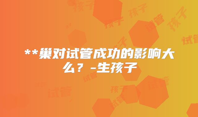 **巢对试管成功的影响大么？-生孩子