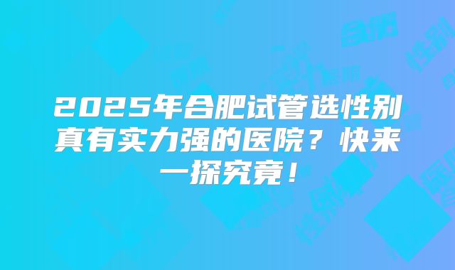 2025年合肥试管选性别真有实力强的医院？快来一探究竟！