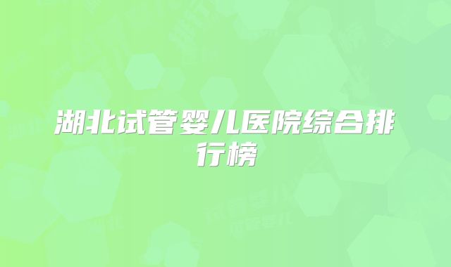 湖北试管婴儿医院综合排行榜