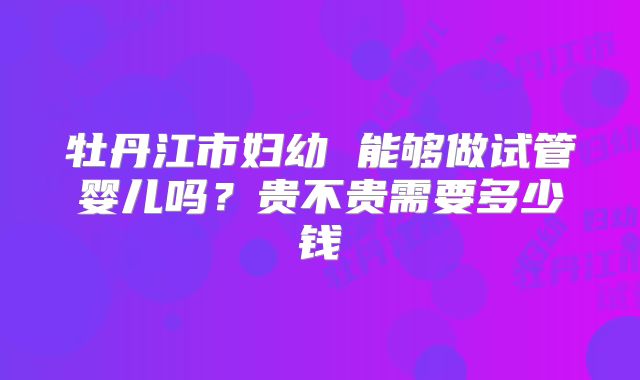 牡丹江市妇幼 能够做试管婴儿吗？贵不贵需要多少钱