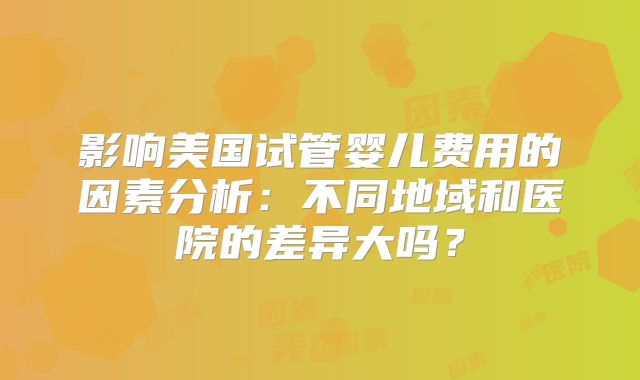 影响美国试管婴儿费用的因素分析：不同地域和医院的差异大吗？