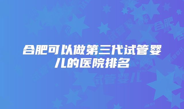 合肥可以做第三代试管婴儿的医院排名