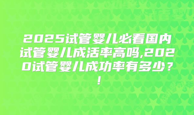 2025试管婴儿必看国内试管婴儿成活率高吗,2020试管婴儿成功率有多少?!