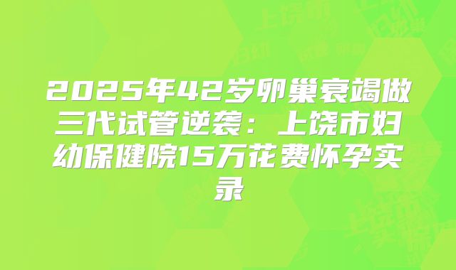 2025年42岁卵巢衰竭做三代试管逆袭：上饶市妇幼保健院15万花费怀孕实录