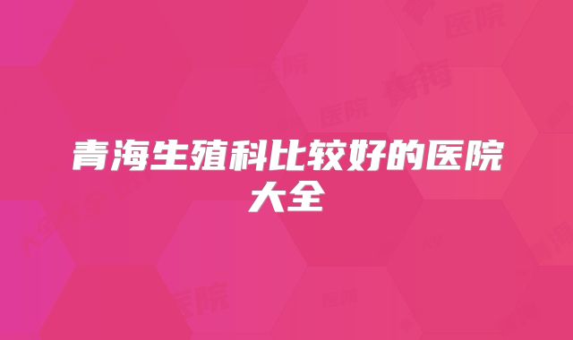 青海生殖科比较好的医院大全