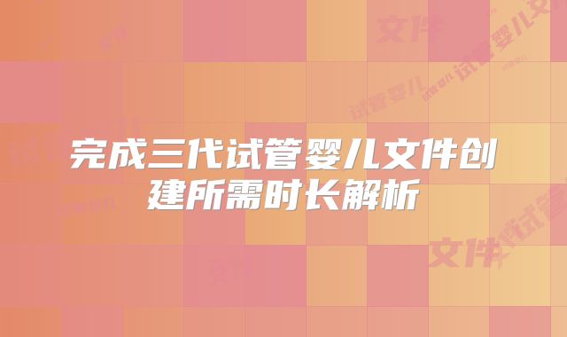 完成三代试管婴儿文件创建所需时长解析