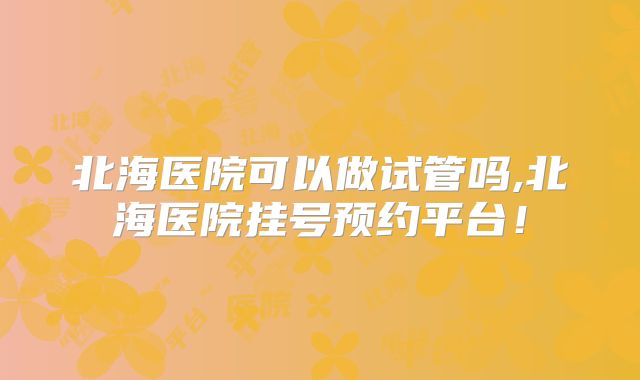 北海医院可以做试管吗,北海医院挂号预约平台！