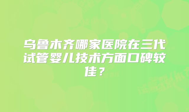乌鲁木齐哪家医院在三代试管婴儿技术方面口碑较佳？