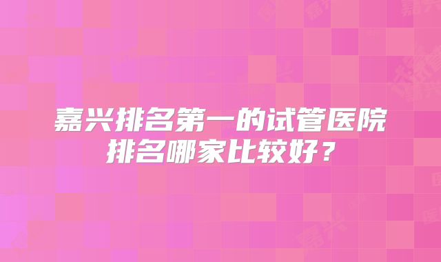 嘉兴排名第一的试管医院排名哪家比较好？