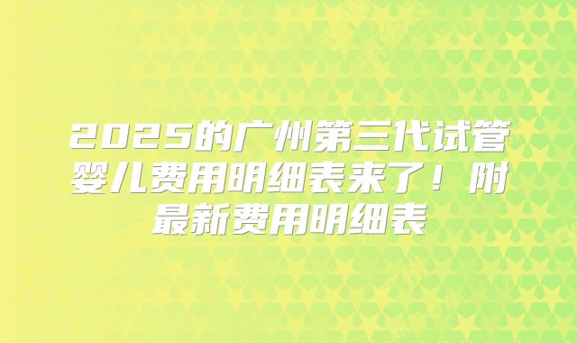 2025的广州第三代试管婴儿费用明细表来了！附最新费用明细表