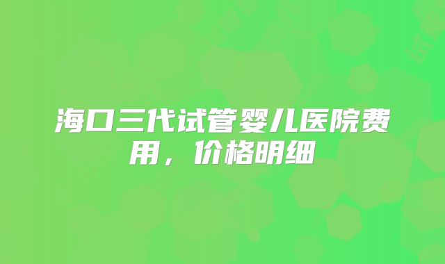 海口三代试管婴儿医院费用，价格明细