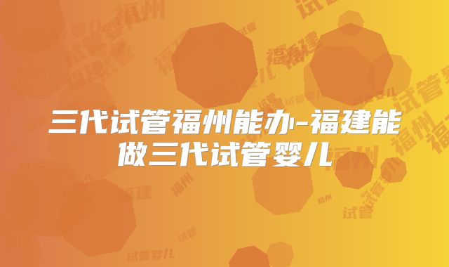 三代试管福州能办-福建能做三代试管婴儿