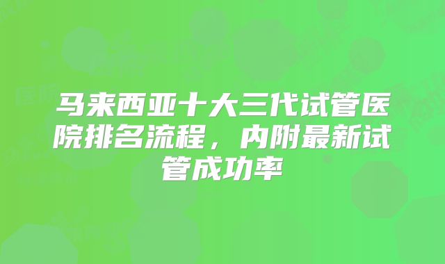 马来西亚十大三代试管医院排名流程，内附最新试管成功率