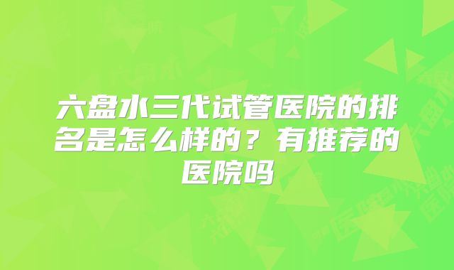 六盘水三代试管医院的排名是怎么样的?有推荐的医院吗