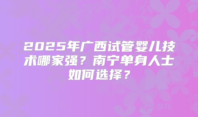 2025年广西试管婴儿技术哪家强？南宁单身人士如何选择？