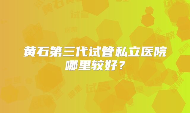黄石第三代试管私立医院哪里较好？