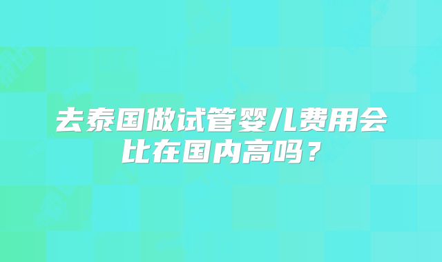 去泰国做试管婴儿费用会比在国内高吗？