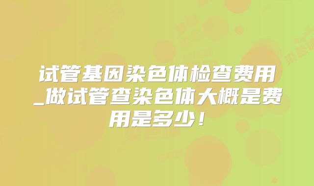 试管基因染色体检查费用_做试管查染色体大概是费用是多少!