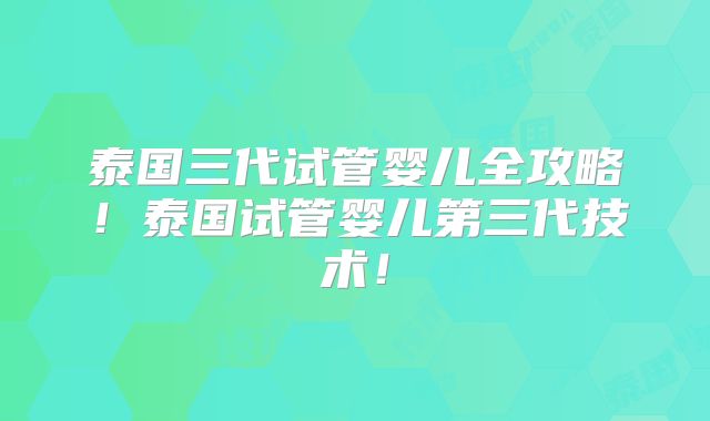泰国三代试管婴儿全攻略！泰国试管婴儿第三代技术！