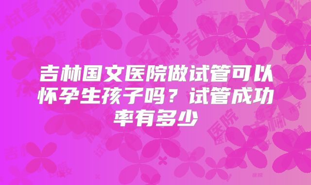 吉林国文医院做试管可以怀孕生孩子吗？试管成功率有多少