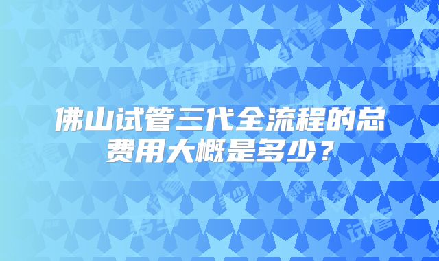 佛山试管三代全流程的总费用大概是多少？